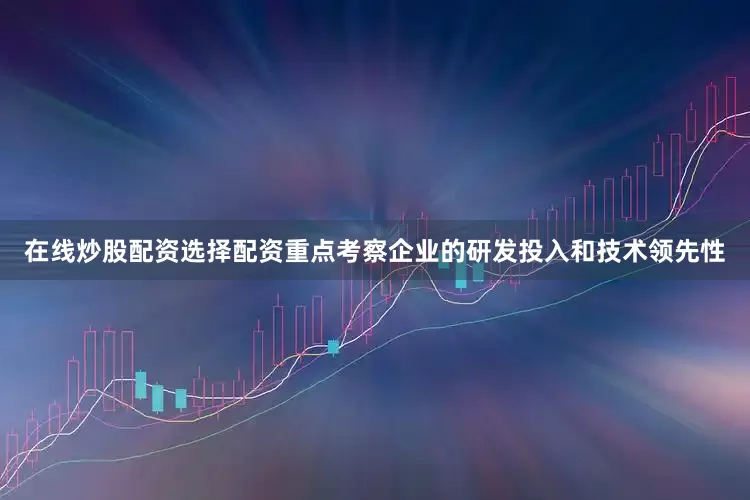 在线炒股配资选择配资重点考察企业的研发投入和技术领先性