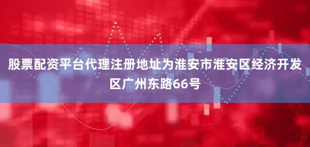 股票配资平台代理注册地址为淮安市淮安区经济开发区广州东路66号