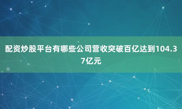 配资炒股平台有哪些公司营收突破百亿达到104.37亿元